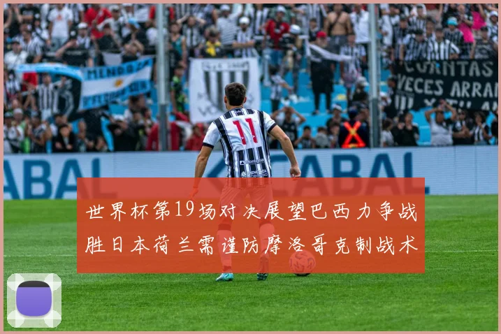 世界杯第19场对决展望巴西力争战胜日本荷兰需谨防摩洛哥克制战术