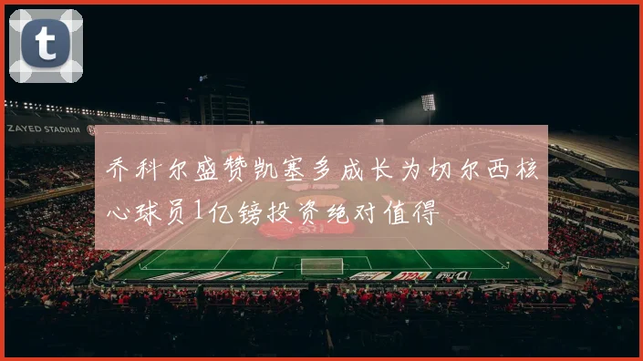 乔科尔盛赞凯塞多成长为切尔西核心球员1亿镑投资绝对值得