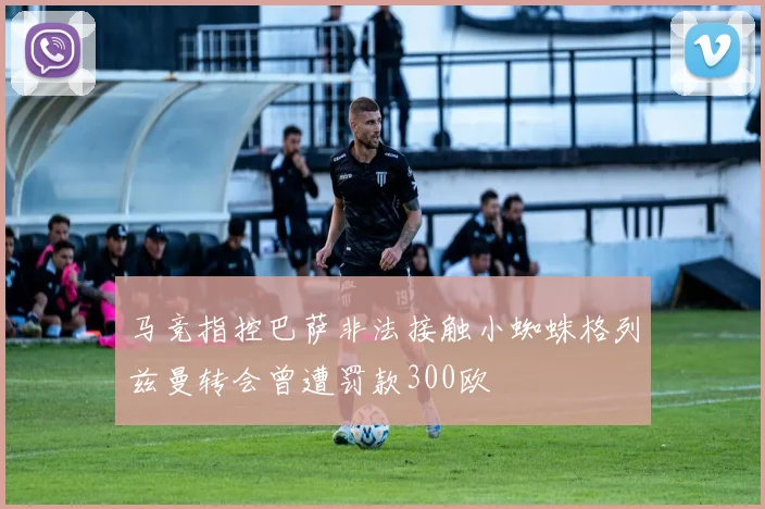 马竞指控巴萨非法接触小蜘蛛格列兹曼转会曾遭罚款300欧
