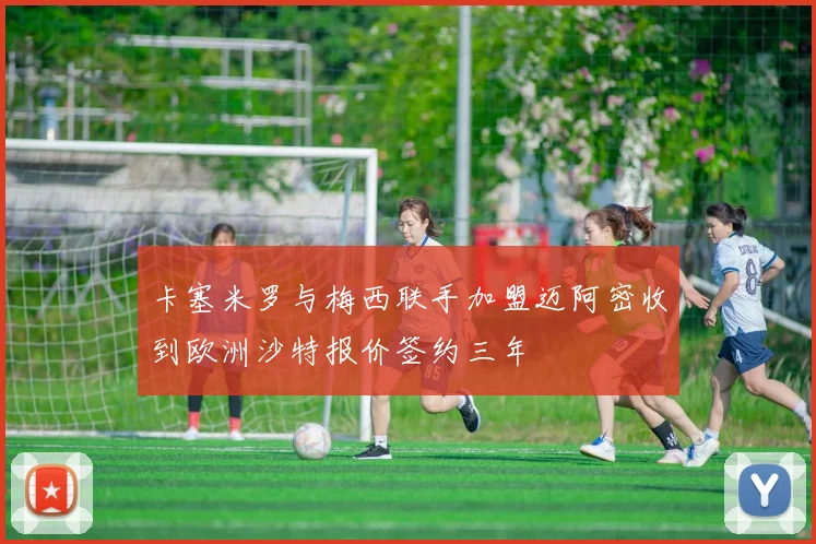 卡塞米罗与梅西联手加盟迈阿密收到欧洲沙特报价签约三年