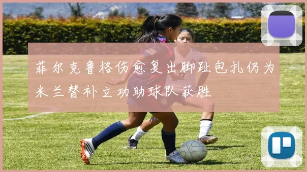 菲尔克鲁格伤愈复出脚趾包扎仍为米兰替补立功助球队获胜