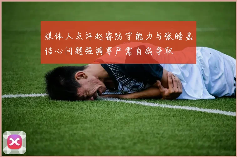 媒体人点评赵睿防守能力与张皓嘉信心问题强调尊严需自我争取