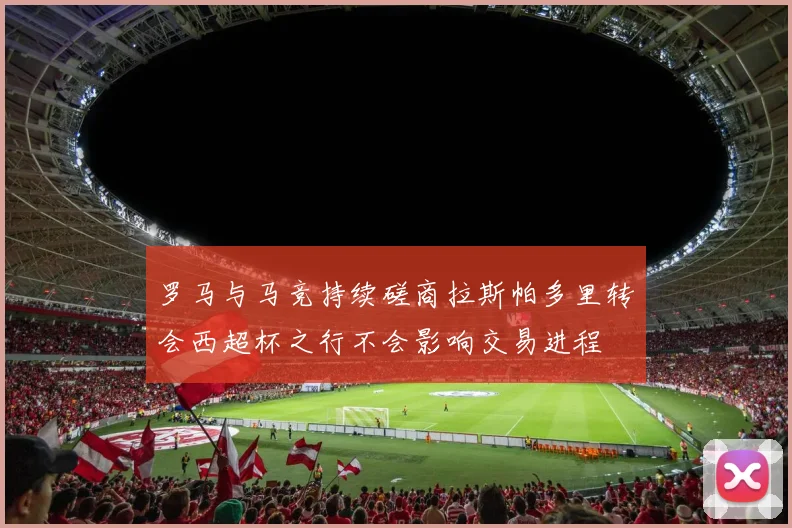 罗马与马竞持续磋商拉斯帕多里转会西超杯之行不会影响交易进程