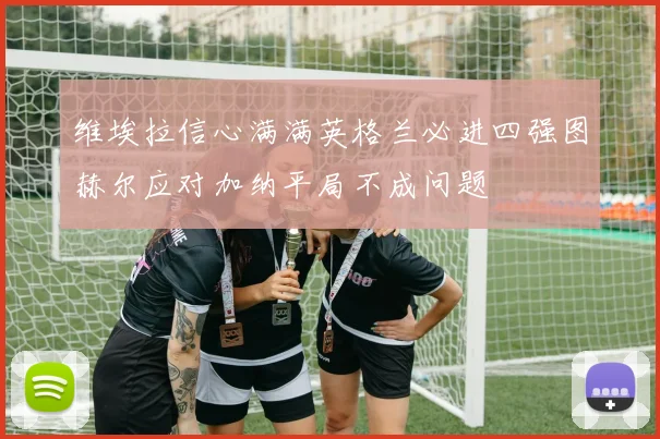 维埃拉信心满满英格兰必进四强图赫尔应对加纳平局不成问题