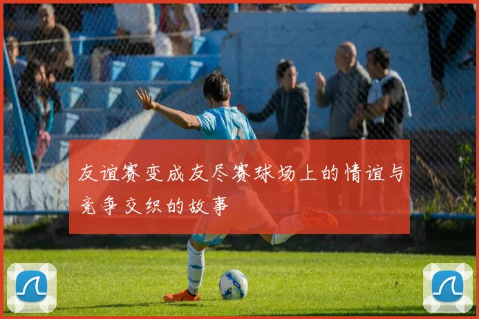 友谊赛变成友尽赛球场上的情谊与竞争交织的故事