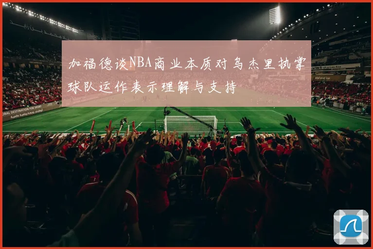 加福德谈NBA商业本质对乌杰里执掌球队运作表示理解与支持