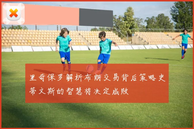 里奇保罗解析布朗交易背后策略史蒂文斯的智慧将决定成败