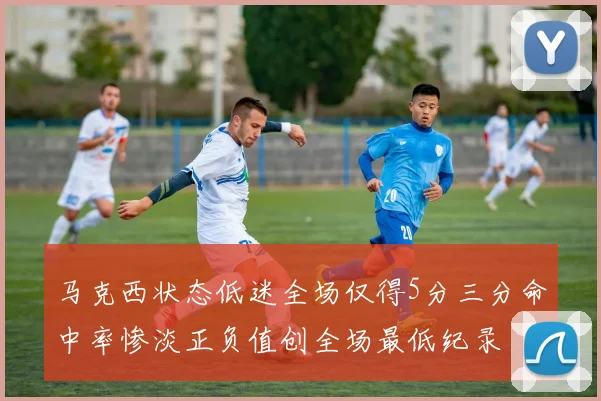 马克西状态低迷全场仅得5分三分命中率惨淡正负值创全场最低纪录