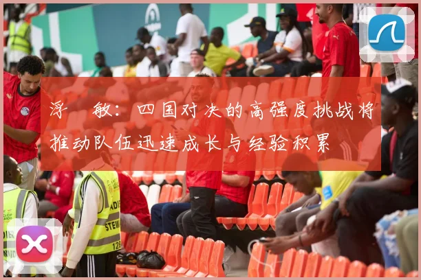 浮嶋敏：四国对决的高强度挑战将推动队伍迅速成长与经验积累