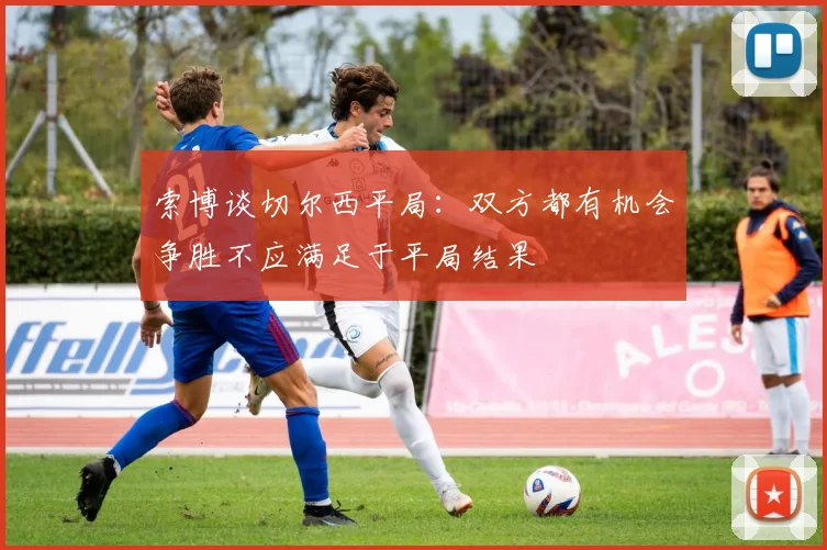 索博谈切尔西平局：双方都有机会争胜不应满足于平局结果