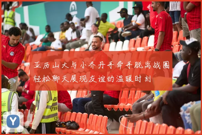 亚历山大与小乔丹手牵手脱离战圈轻松聊天展现友谊的温暖时刻