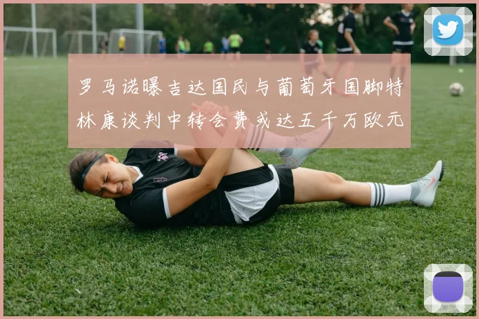 罗马诺曝吉达国民与葡萄牙国脚特林康谈判中转会费或达五千万欧元