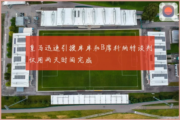 皇马迅速引援库库和B席科纳特谈判仅用两天时间完成