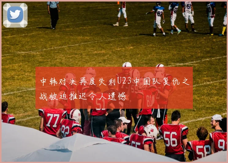 中韩对决再度失利U23中国队复仇之战被迫推迟令人遗憾