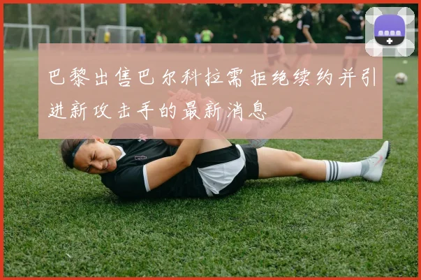 巴黎出售巴尔科拉需拒绝续约并引进新攻击手的最新消息
