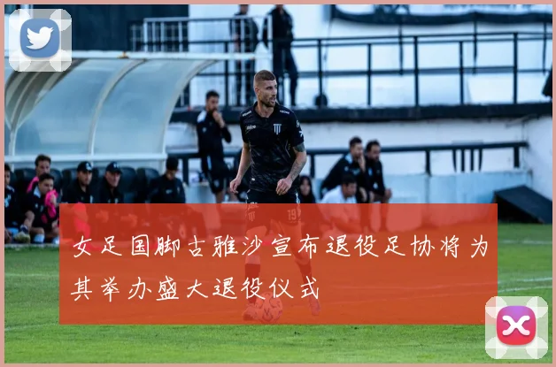女足国脚古雅沙宣布退役足协将为其举办盛大退役仪式