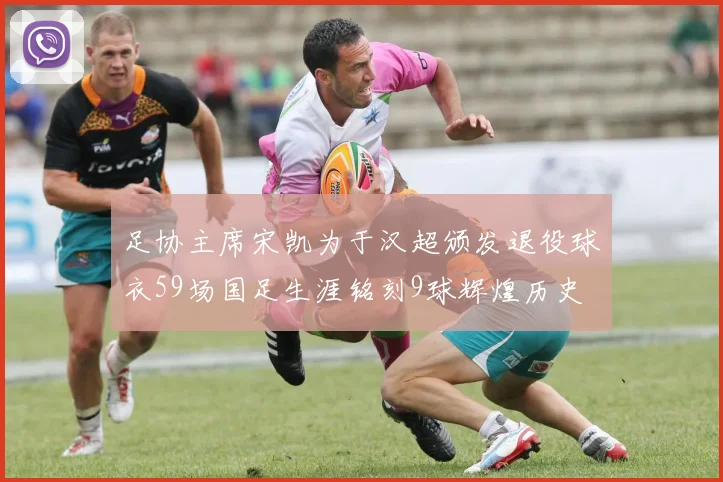足协主席宋凯为于汉超颁发退役球衣59场国足生涯铭刻9球辉煌历史