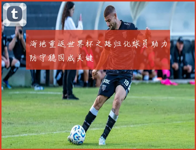 海地重返世界杯之路归化球员助力防守稳固成关键