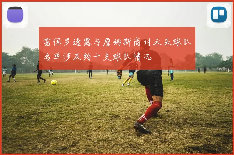 富保罗透露与詹姆斯商讨未来球队名单涉及约十支球队情况