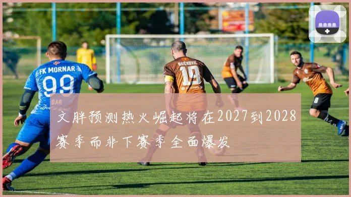 文胖预测热火崛起将在2027到2028赛季而非下赛季全面爆发