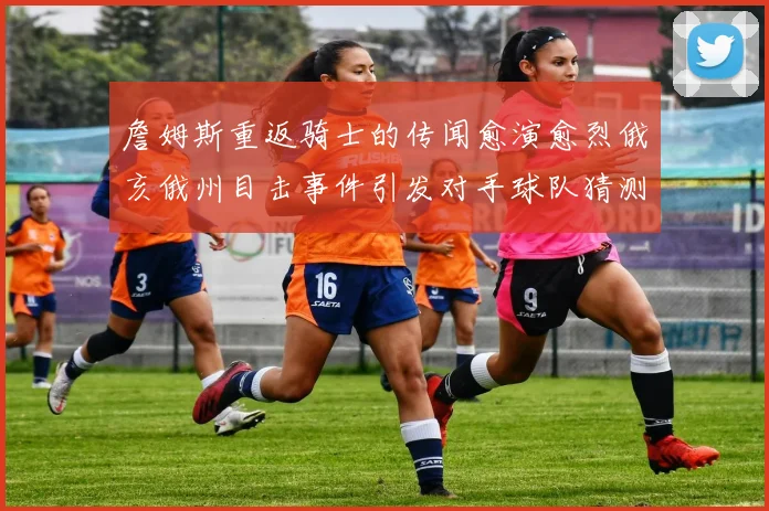 詹姆斯重返骑士的传闻愈演愈烈俄亥俄州目击事件引发对手球队猜测