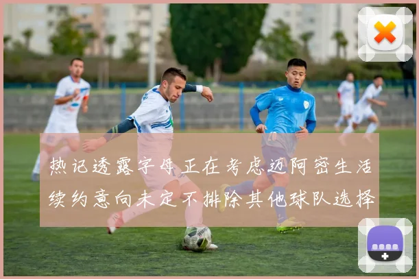 热记透露字母正在考虑迈阿密生活续约意向未定不排除其他球队选择