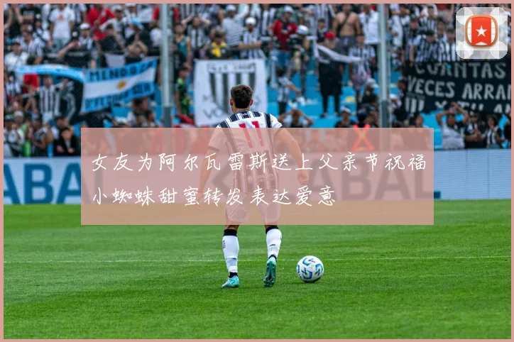 女友为阿尔瓦雷斯送上父亲节祝福小蜘蛛甜蜜转发表达爱意