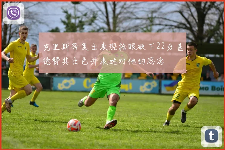 克里斯蒂复出表现抢眼砍下22分基德赞其出色并表达对他的思念