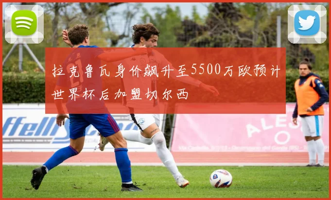拉克鲁瓦身价飙升至5500万欧预计世界杯后加盟切尔西