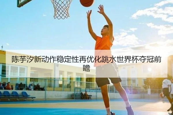陈芋汐新动作稳定性再优化跳水世界杯夺冠前瞻